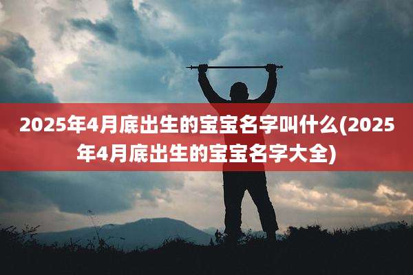 2025年4月底出生的宝宝名字叫什么(2025年4月底出生的宝宝名字大全)