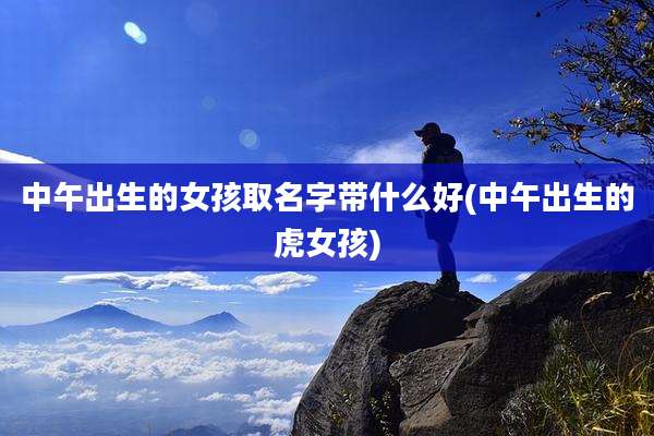 中午出生的女孩取名字带什么好(中午出生的虎女孩)