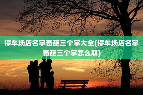 停车场店名字奇葩三个字大全(停车场店名字奇葩三个字怎么取)