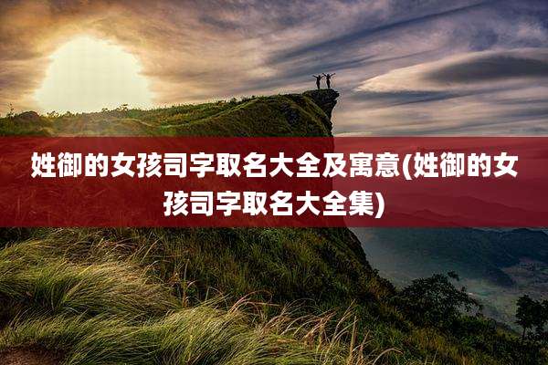 姓御的女孩司字取名大全及寓意(姓御的女孩司字取名大全集)