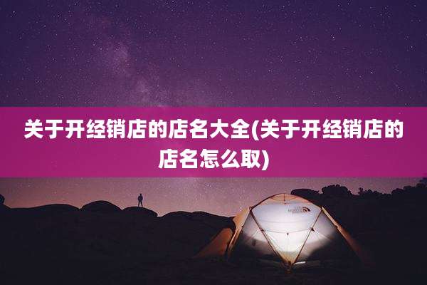 关于开经销店的店名大全(关于开经销店的店名怎么取)