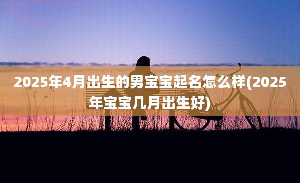 2025年4月出生的男宝宝起名怎么样(2025年宝宝几月出生好)