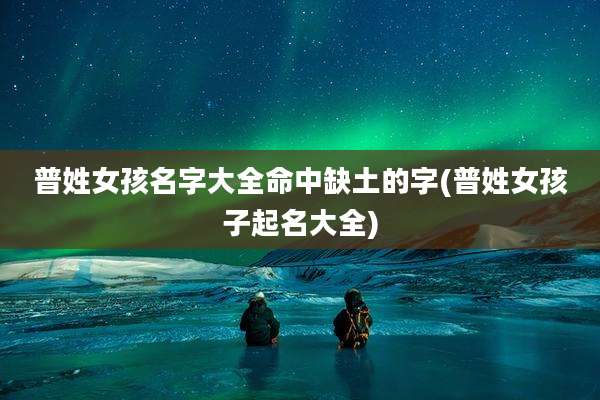 普姓女孩名字大全命中缺土的字(普姓女孩子起名大全)