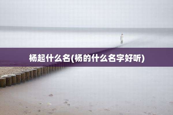 杨起什么名(杨的什么名字好听)