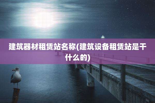 建筑器材租赁站名称(建筑设备租赁站是干什么的)