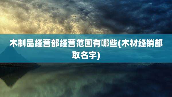 木制品经营部经营范围有哪些(木材经销部取名字)