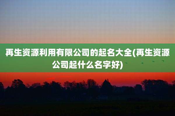 再生资源利用有限公司的起名大全(再生资源公司起什么名字好)