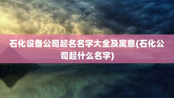 石化设备公司起名名字大全及寓意(石化公司起什么名字)