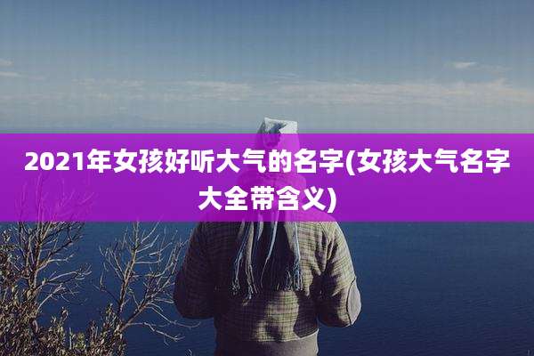 2021年女孩好听大气的名字(女孩大气名字大全带含义)