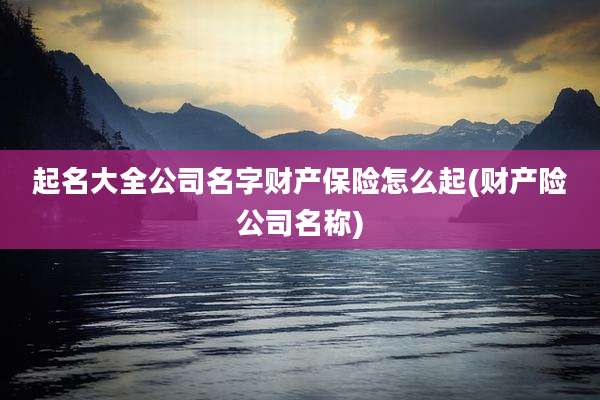 起名大全公司名字财产保险怎么起(财产险公司名称)