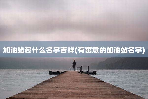 加油站起什么名字吉祥(有寓意的加油站名字)