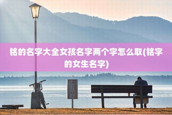 铭的名字大全女孩名字两个字怎么取(铭字的女生名字)