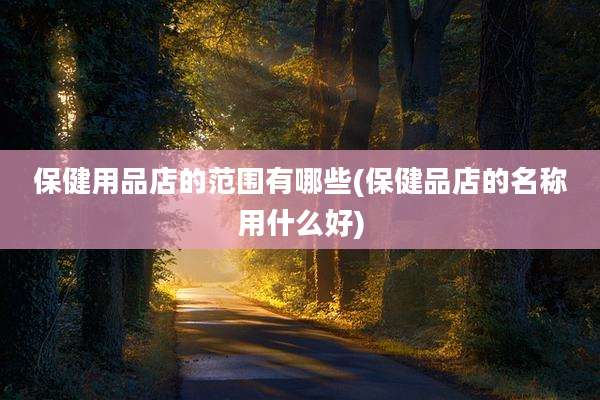 保健用品店的范围有哪些(保健品店的名称用什么好)