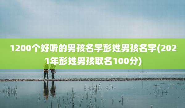 1200个好听的男孩名字彭姓男孩名字(2021年彭姓男孩取名100分)