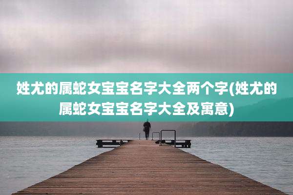 姓尤的属蛇女宝宝名字大全两个字(姓尤的属蛇女宝宝名字大全及寓意)