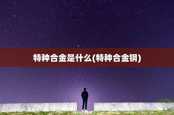 特种合金是什么(特种合金钢)
