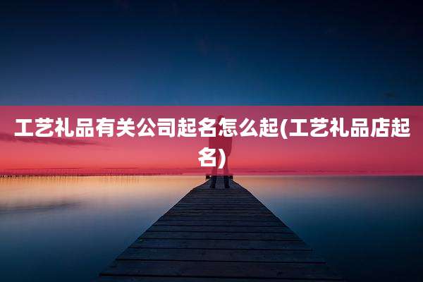 工艺礼品有关公司起名怎么起(工艺礼品店起名)