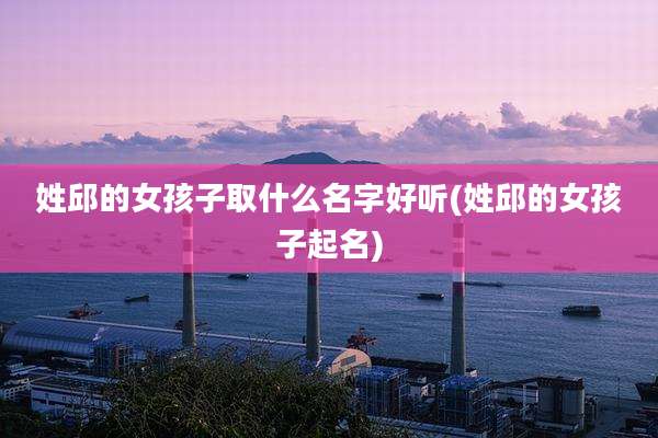 姓邱的女孩子取什么名字好听(姓邱的女孩子起名)