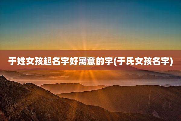 于姓女孩起名字好寓意的字(于氏女孩名字)