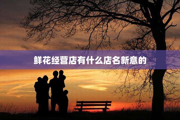 鲜花经营店有什么店名新意的