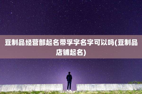 豆制品经营部起名带孚字名字可以吗(豆制品店铺起名)
