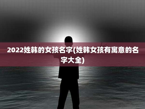 2022姓韩的女孩名字(姓韩女孩有寓意的名字大全)