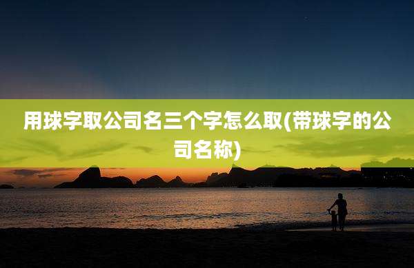 用球字取公司名三个字怎么取(带球字的公司名称)
