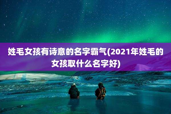 姓毛女孩有诗意的名字霸气(2021年姓毛的女孩取什么名字好)
