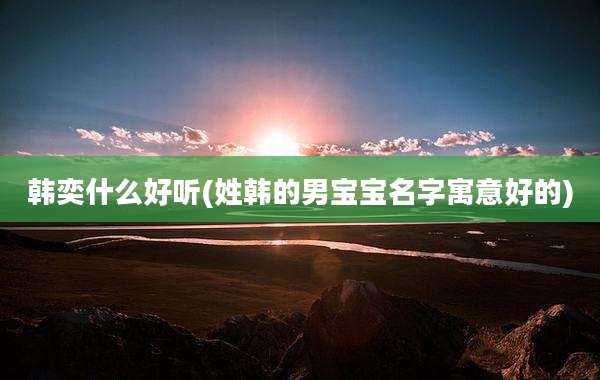 韩奕什么好听(姓韩的男宝宝名字寓意好的)
