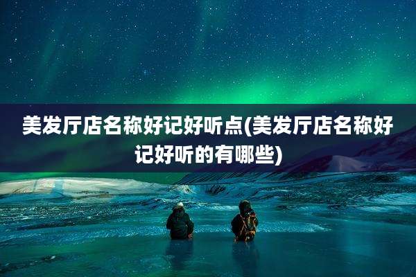 美发厅店名称好记好听点(美发厅店名称好记好听的有哪些)