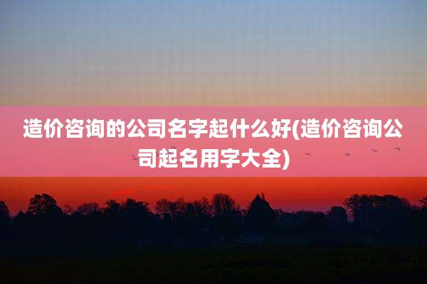 造价咨询的公司名字起什么好(造价咨询公司起名用字大全)