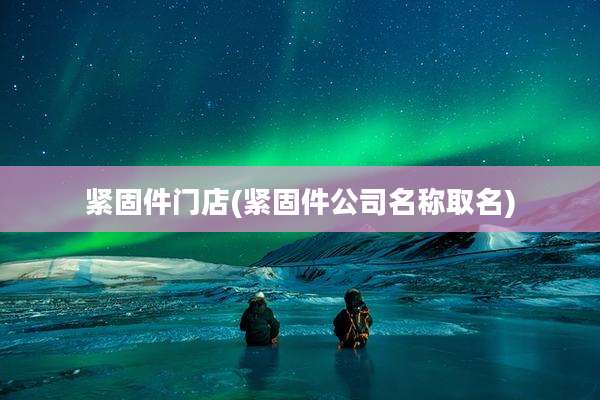 紧固件门店(紧固件公司名称取名)