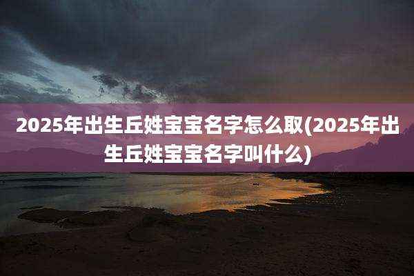 2025年出生丘姓宝宝名字怎么取(2025年出生丘姓宝宝名字叫什么)