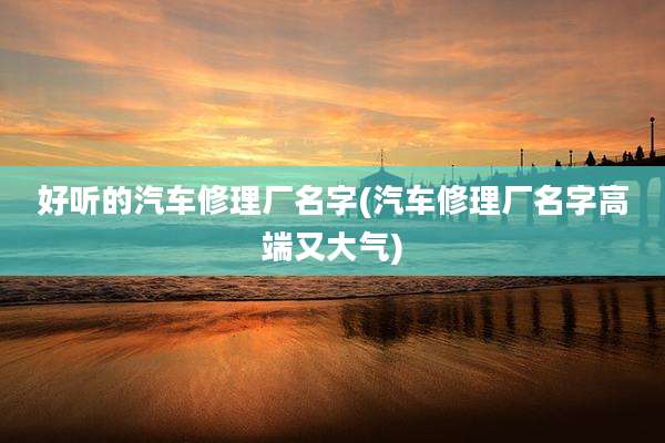 好听的汽车修理厂名字(汽车修理厂名字高端又大气)