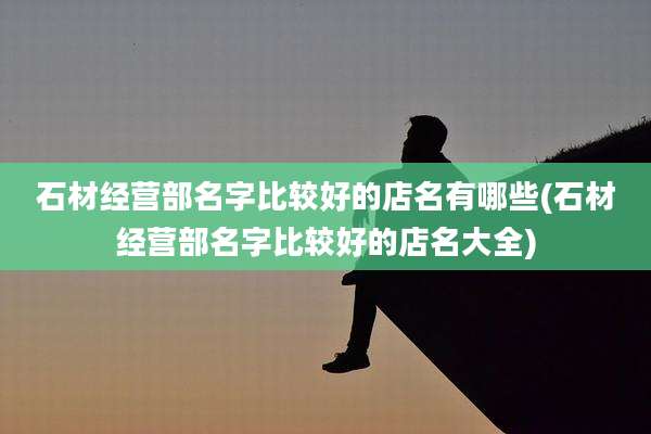 石材经营部名字比较好的店名有哪些(石材经营部名字比较好的店名大全)