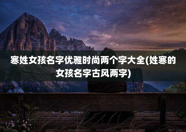 寒姓女孩名字优雅时尚两个字大全(姓寒的女孩名字古风两字)
