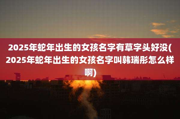 2025年蛇年出生的女孩名字有草字头好没(2025年蛇年出生的女孩名字叫韩瑞彤怎么样啊)