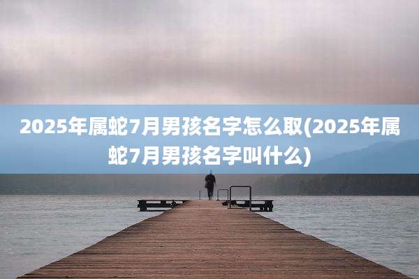 2025年属蛇7月男孩名字怎么取(2025年属蛇7月男孩名字叫什么)