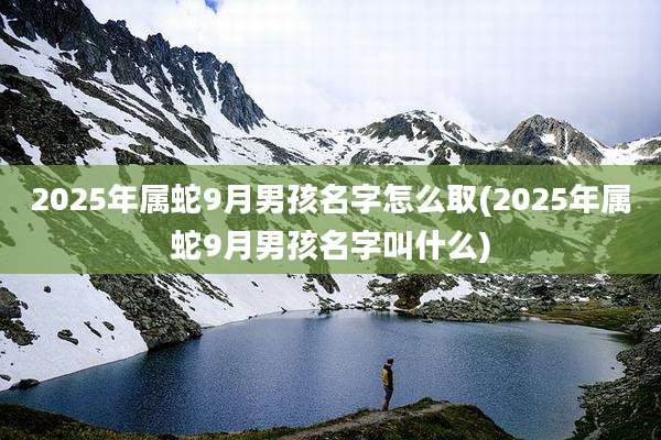 2025年属蛇9月男孩名字怎么取(2025年属蛇9月男孩名字叫什么)