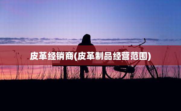 皮革经销商(皮革制品经营范围)
