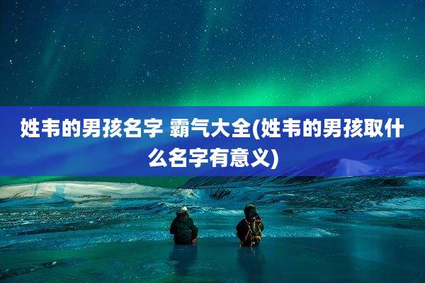 姓韦的男孩名字 霸气大全(姓韦的男孩取什么名字有意义)