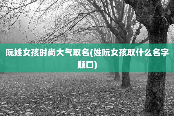 阮姓女孩时尚大气取名(姓阮女孩取什么名字顺口)
