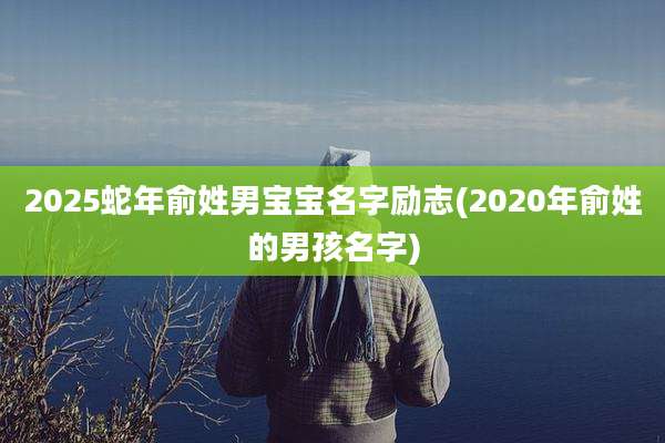 2025蛇年俞姓男宝宝名字励志(2020年俞姓的男孩名字)