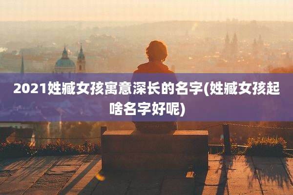 2021姓臧女孩寓意深长的名字(姓臧女孩起啥名字好呢)