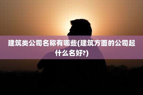 建筑类公司名称有哪些(建筑方面的公司起什么名好?)