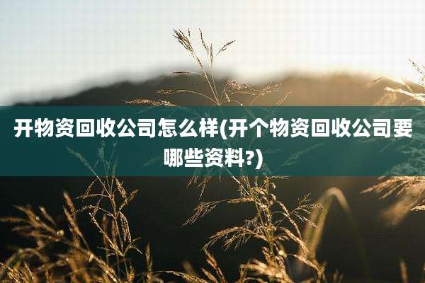 开物资回收公司怎么样(开个物资回收公司要哪些资料?)