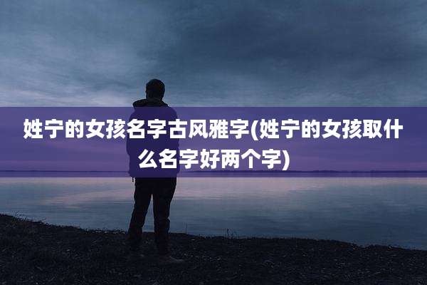 姓宁的女孩名字古风雅字(姓宁的女孩取什么名字好两个字)