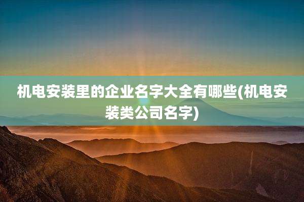 机电安装里的企业名字大全有哪些(机电安装类公司名字)