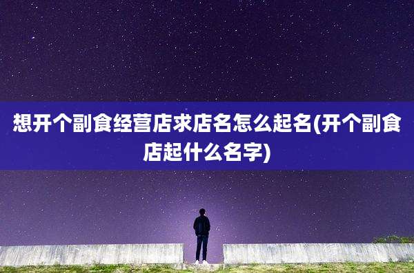 想开个副食经营店求店名怎么起名(开个副食店起什么名字)