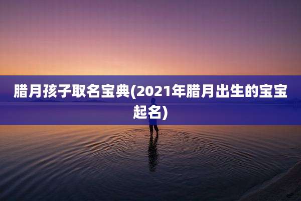 腊月孩子取名宝典(2021年腊月出生的宝宝起名)